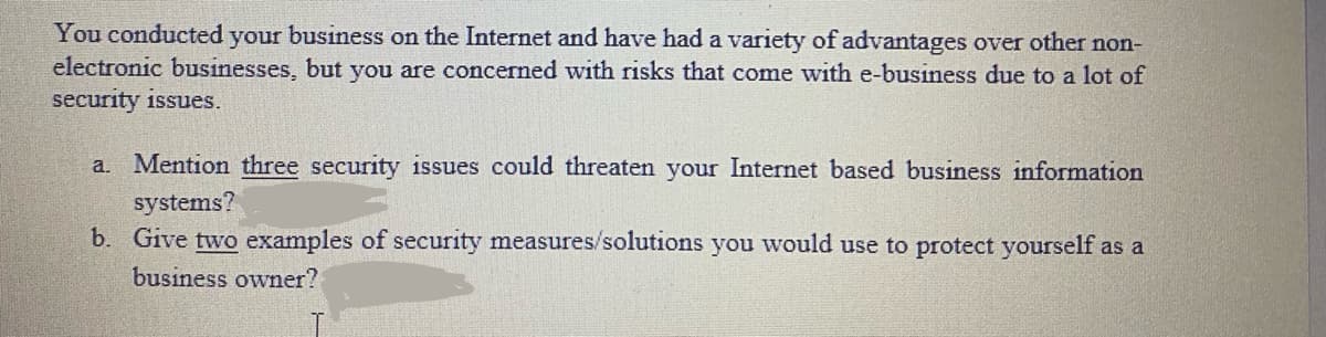 You conducted your business on the Internet and have had a variety of advantages over other non-
electronic businesses, but you are concerned with risks that come with e-business due to a lot of
security issues.
a. Mention three security issues could threaten your Internet based business information
systems?
b. Give two examples of security measures/solutions you would use to protect yourself as a
business owner?
