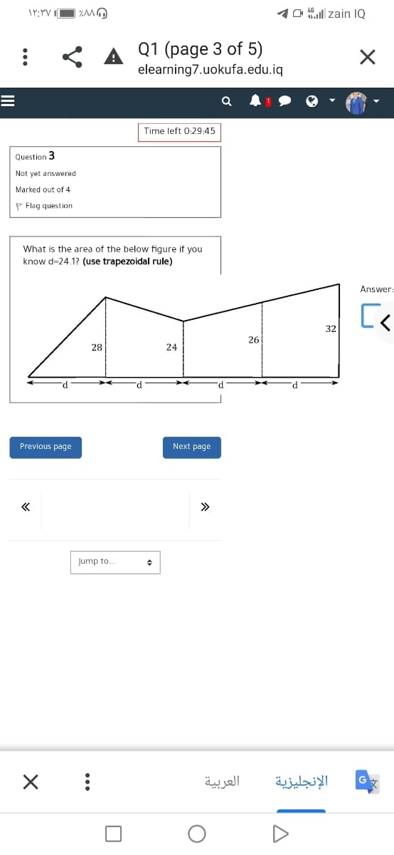 1a l zain IQ
Q1 (page 3 of 5)
elearning7.uokufa.edu.iq
Time left 0:29:45
Question 3
Not yet answered
Marked out of 4
P Flag question
What is the area of the below figure if you
know d=24.1? (use trapezoidal rule)
Answer:
32
26
28
24
Previous page
Next page
>>
Jump to..
العربية
الإنجليزية
...
