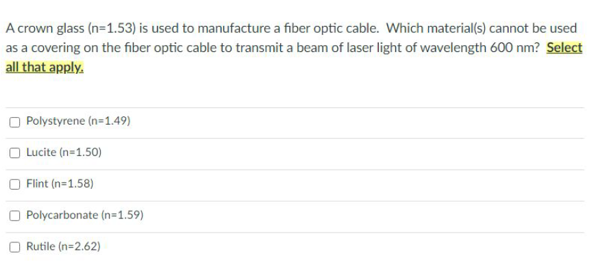 A crown glass (n=1.53) is used to manufacture a fiber optic cable. Which material(s) cannot be used
as a covering on the fiber optic cable to transmit a beam of laser light of wavelength 600 nm? Select
all that apply.
Polystyrene (n=1.49)
O Lucite (n=1.50)
Flint (n=1.58)
Polycarbonate (n=1.59)
Rutile (n=2.62)
