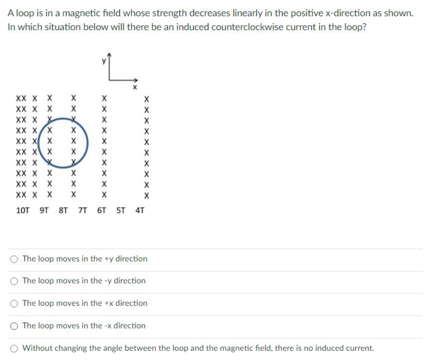 A loop is in a magnetic field whose strength decreases linearly in the positive x-direction as shown.
In which situation below will there be an induced counterclockwise current in the loop?
XX X X
XX X X
XX X X
XX X/X
XX X X
XX X X
XX X X
XX X X
XX X X
XX X X
X
X
10T 9т 8T 71 6T 5T 4T
O The loop moves in the +y direction
The loop moves in the -y direction
O The loop moves in the +x direction
O The loop moves in the -x direction
Without changing the angle between the loop and the magnetic field, there is no induced current.
x x x X x x X
