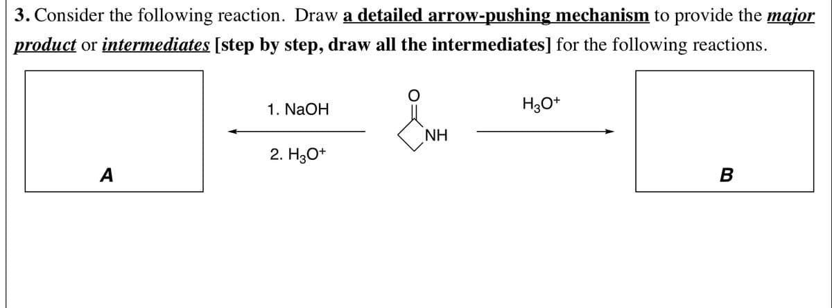3. Consider the following reaction. Draw a detailed arrow-pushing mechanism to provide the major
product or intermediates [step by step, draw all the intermediates] for the following reactions.
1. NaOH
H30*
NH
2. H30+
A
B
