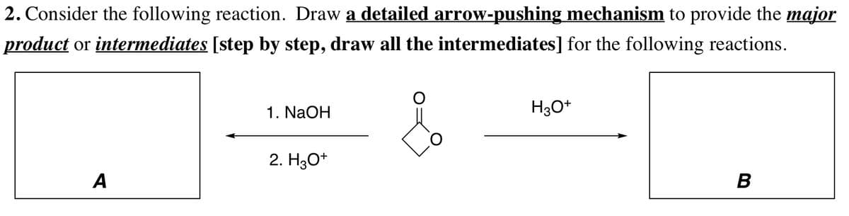 2. Consider the following reaction. Draw a detailed arrow-pushing mechanism to provide the major
product or intermediates [step by step, draw all the intermediates] for the following reactions.
1. NaOH
H3O+
2. Hзо*
A
B
