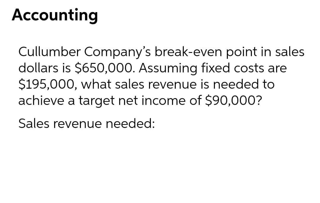 Accounting
Cullumber Company's break-even point in sales
dollars is $650,000. Assuming fixed costs are
$195,000, what sales revenue is needed to
achieve a target net income of $90,000?
Sales revenue needed:
