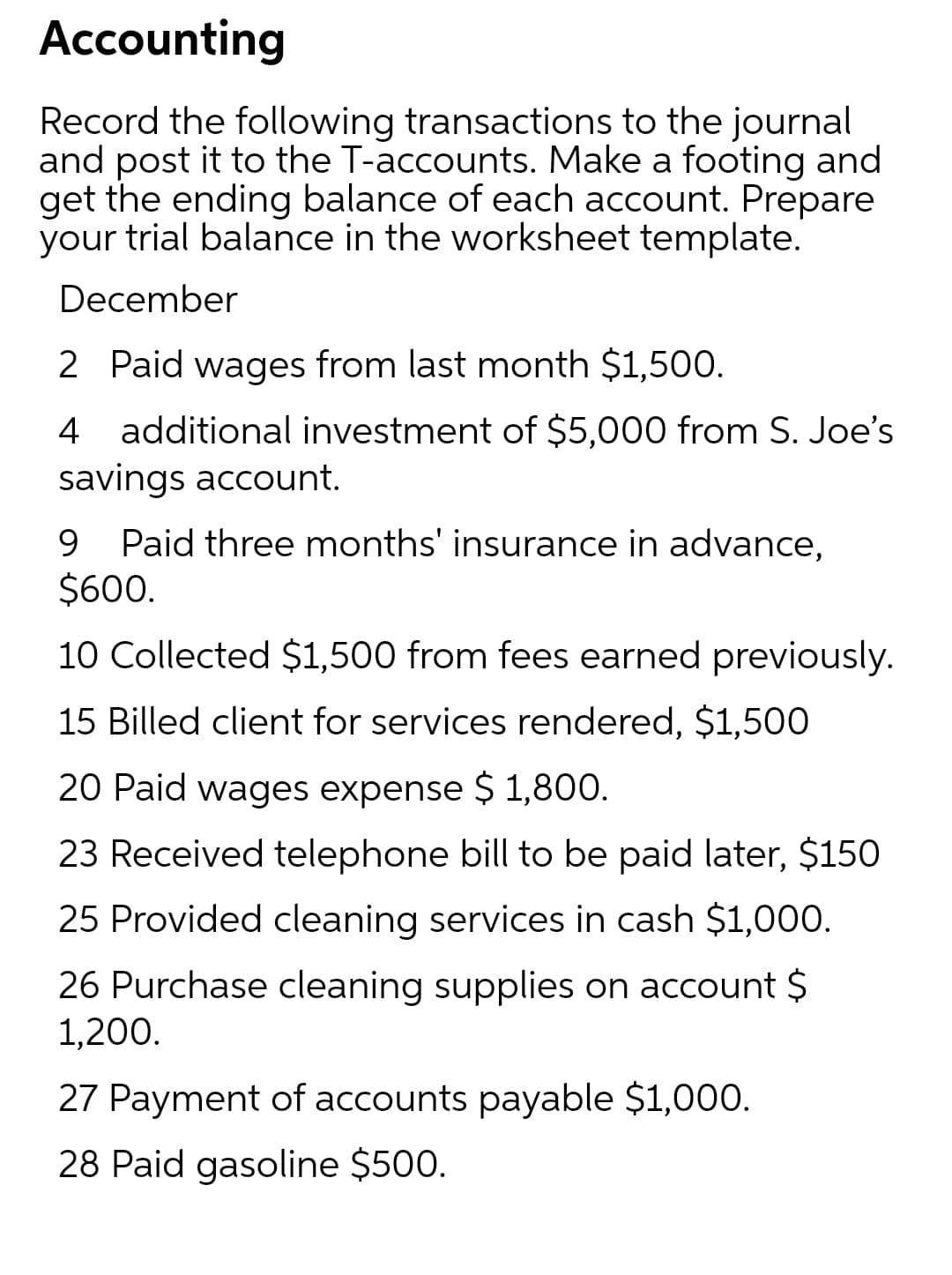 Accounting
Record the following transactions to the journal
and post it to the T-accounts. Make a footing and
get the ending balance of each account. Prepare
your trial balance in the worksheet template.
December
2 Paid wages from last month $1,500.
4 additional investment of $5,000 from S. Joe's
savings account.
Paid three months' insurance in advance,
$600.
9.
10 Collected $1,500 from fees earned previously.
15 Billed client for services rendered, $1,500
20 Paid wages expense $ 1,800.
23 Received telephone bill to be paid later, $150
25 Provided cleaning services in cash $1,000.
26 Purchase cleaning supplies on account $
1,200.
27 Payment of accounts payable $1,000.
28 Paid gasoline $500.
