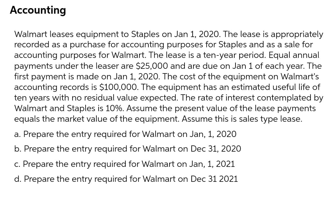 Accounting
Walmart leases equipment to Staples on Jan 1, 2020. The lease is appropriately
recorded as a purchase for accounting purposes for Staples and as a sale for
accounting purposes for Walmart. The lease is a ten-year period. Equal annual
payments under the leaser are $25,000 and are due on Jan 1 of each year. The
first payment is made on Jan 1, 2020. The cost of the equipment on Walmart's
accounting records is $100,000. The equipment has an estimated useful life of
ten years with no residual value expected. The rate of interest contemplated by
Walmart and Staples is 10%. Assume the present value of the lease payments
equals the market value of the equipment. Assume this is sales type lease.
a. Prepare the entry required for Walmart on Jan, 1, 2020
b. Prepare the entry required for Walmart on Dec 31, 2020
c. Prepare the entry required for Walmart on Jan, 1, 2021
d. Prepare the entry required for Walmart on Dec 31 2021
