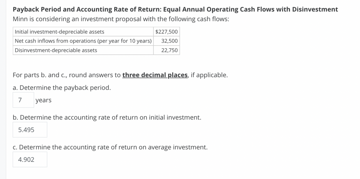 Payback Period and Accounting Rate of Return: Equal Annual Operating Cash Flows with Disinvestment
Minn is considering an investment proposal with the following cash flows:
Initial investment-depreciable assets
$227,500
Net cash inflows from operations (per year for 10 years)
32,500
Disinvestment-depreciable assets
22,750
For parts b. and c., round answers to three decimal places, if applicable.
a. Determine the payback period.
7
years
b. Determine the accounting rate of return on initial investment.
5.495
c. Determine the accounting rate of return on average investment.
4.902
