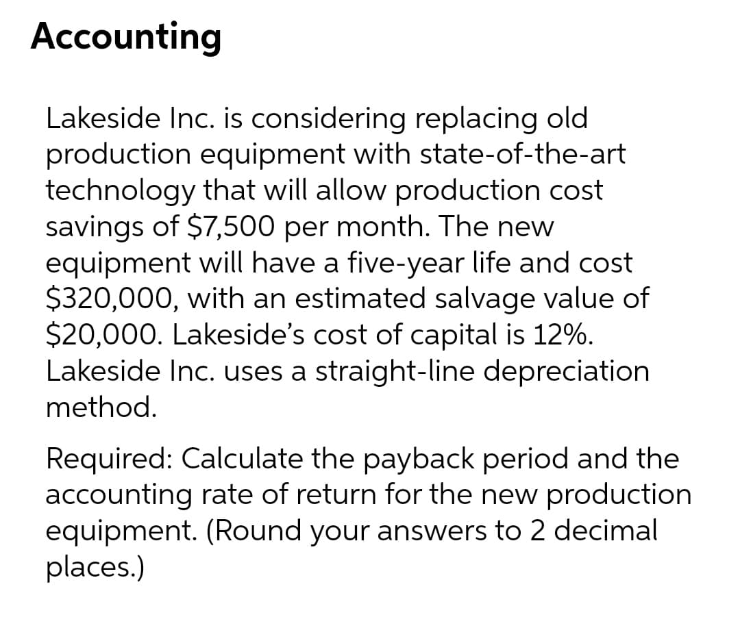 Accounting
Lakeside Inc. is considering replacing old
production equipment with state-of-the-art
technology that will allow production cost
savings of $7,500 per month. The new
equipment will have a five-year life and cost
$320,000, with an estimated salvage value of
$20,000. Lakeside's cost of capital is 12%.
Lakeside Inc. uses a straight-line depreciation
method.
Required: Calculate the payback period and the
accounting rate of return for the new production
equipment. (Round your answers to 2 decimal
places.)

