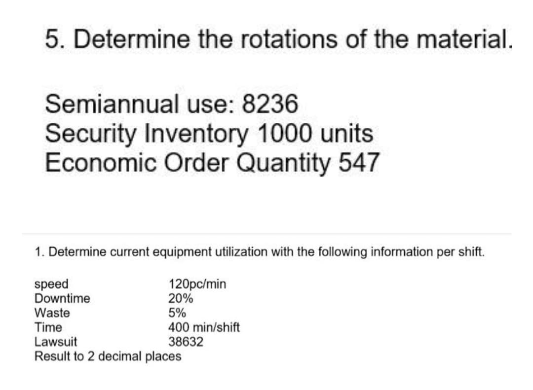 5. Determine the rotations of the material.
Semiannual use: 8236
Security Inventory 1000 units
Economic Order Quantity 547
1. Determine current equipment utilization with the following information per shift.
speed
Downtime
120pc/min
20%
Waste
Time
Lawsuit
Result to 2 decimal places
5%
400 min/shift
38632
