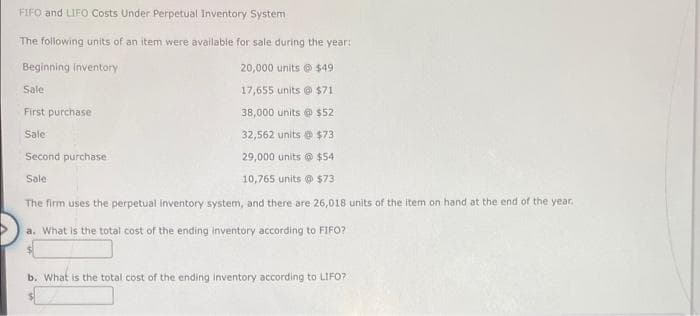 FIFO and LIFO Costs Under Perpetual Inventory System
The following units of an item were available for sale during the year:
Beginning inventory
20,000 units @ $49
Sale
17,655 units @ $71
First purchase
38,000 units @ $52
Sale
32,562 units @ $73
Second purchase
29,000 units @ $54
Sale
10,765 units @ $73
The firm uses the perpetual inventory system, and there are 26,018 units of the item on hand at the end of the year.
a. What is the total cost of the ending Inventory according to FIFO?
b. What is the total cost of the ending inventory according to LIFO?

