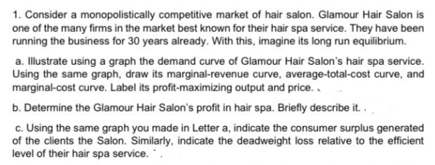 1. Consider a monopolistically competitive market of hair salon. Glamour Hair Salon is
one of the many firms in the market best known for their hair spa service. They have been
running the business for 30 years already. With this, imagine its long run equilibrium.
a. Illustrate using a graph the demand curve of Glamour Hair Salon's hair spa service.
Using the same graph, draw its marginal-revenue curve, average-total-cost curve, and
marginal-cost curve. Label its profit-maximizing output and price..
b. Determine the Glamour Hair Salon's profit in hair spa. Briefly describe it..
c. Using the same graph you made in Letter a, indicate the consumer surplus generated
of the clients the Salon. Similarly, indicate the deadweight loss relative to the efficient
level of their hair spa service..