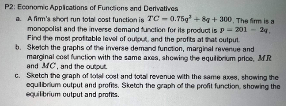 P2: Economic Applications of Functions and Derivatives
a. A firm's short run total cost function is TC = 0.75q2 +8q+300. The firm is a
monopolist and the inverse demand function for its product is P = 201 - 2q.
Find the most profitable level of output, and the profits at that output.
b. Sketch the graphs of the inverse demand function, marginal revenue and
marginal cost function with the same axes, showing the equilibrium price, MR
and MC, and the output.
c. Sketch the graph of total cost and total revenue with the same axes, showing the
equilibrium output and profits. Sketch the graph of the profit function, showing the
equilibrium output and profits.