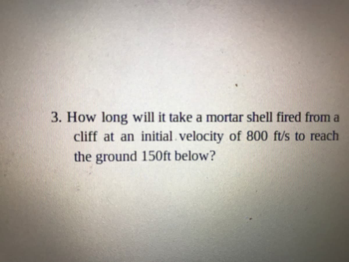 3. How long will it take a mortar shell fired from a
cliff at an initial velocity of 800 ft/s to reach
the ground 150ft below?
