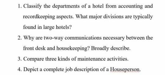 1. Classify the departments of a hotel from accounting and
recordkeeping aspects. What major divisions are typically
found in large hotels?
2. Why are two-way communications necessary between the
front desk and housekeeping? Broadly describe.
3. Compare three kinds of maintenance activities.
4. Depict a complete job description of a Houseperson.
