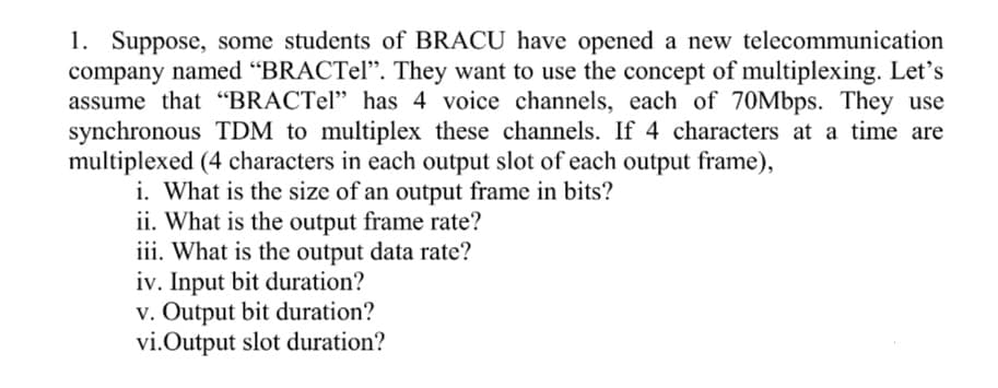 1. Suppose, some students of BRACU have opened a new telecommunication
company named "BRACTel". They want to use the concept of multiplexing. Let's
assume that “BRACTel" has 4 voice channels, each of 70Mbps. They use
synchronous TDM to multiplex these channels. If 4 characters at a time are
multiplexed (4 characters in each output slot of each output frame),
i. What is the size of an output frame in bits?
ii. What is the output frame rate?
iii. What is the output data rate?
iv. Input bit duration?
v. Output bit duration?
vi.Output slot duration?
