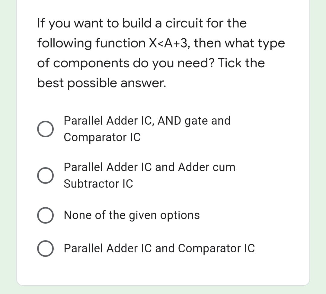 If you want to build a circuit for the
following function X<A+3, then what type
of components do you need? Tick the
best possible answer.
Parallel Adder IC, AND gate and
Comparator IC
Parallel Adder IC and Adder cum
Subtractor IC
O None of the given options
Parallel Adder IC and Comparator IC
