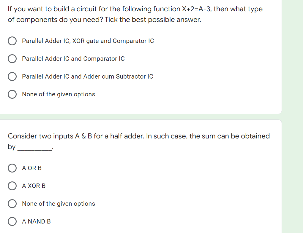 If you want to build a circuit for the following function X+2=A-3, then what type
of components do you need? Tick the best possible answer.
Parallel Adder IC, XOR gate and Comparator IC
Parallel Adder IC and Comparator IC
Parallel Adder IC and Adder cum Subtractor IC
None of the given options
Consider two inputs A & B for a half adder. In such case, the sum can be obtained
by
A OR B
A XOR B
None of the given options
A NAND B
