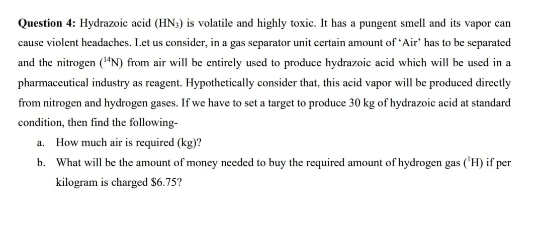 Question 4: Hydrazoic acid (HN3) is volatile and highly toxic. It has a pungent smell and its vapor can
cause violent headaches. Let us consider, in a gas separator unit certain amount of 'Air' has to be separated
and the nitrogen (“N) from air will be entirely used to produce hydrazoic acid which will be used in a
pharmaceutical industry as reagent. Hypothetically consider that, this acid vapor will be produced directly
from nitrogen and hydrogen gases. If we have to set a target to produce 30 kg of hydrazoic acid at standard
condition, then find the following-
How much air is required (kg)?
a.
b. What will be the amount of money needed to buy the required amount of hydrogen gas ('H) if per
kilogram is charged $6.75?
