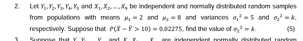 2.
Let Y₁, Y₂, Y3, Y4, Y5 and X₁, X₂, ..., X, be independent and normally distributed random samples
from populations with means μ₁ = 2 and μ₂ = 8 and variances ₁² = 5 and ₂² = k₁
respectively. Suppose that P(X-Ỹ > 10) = 0.02275, find the value of 0₂² = k.
(5)
Suppose that Y. Y
y and X. X. X are independent normally distributed random