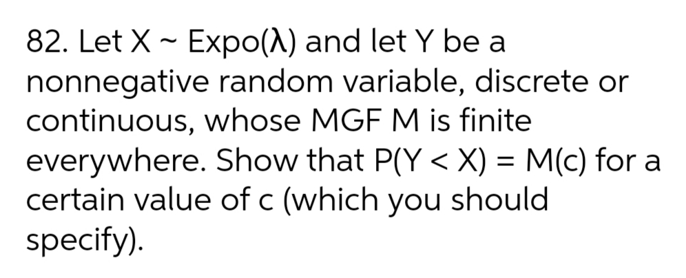 82. Let X - Expo(A) and let Y be a
nonnegative random variable, discrete or
continuous, whose MGF M is finite
everywhere. Show that P(Y < X) = M(c) for a
certain value of c (which you should
specify).
