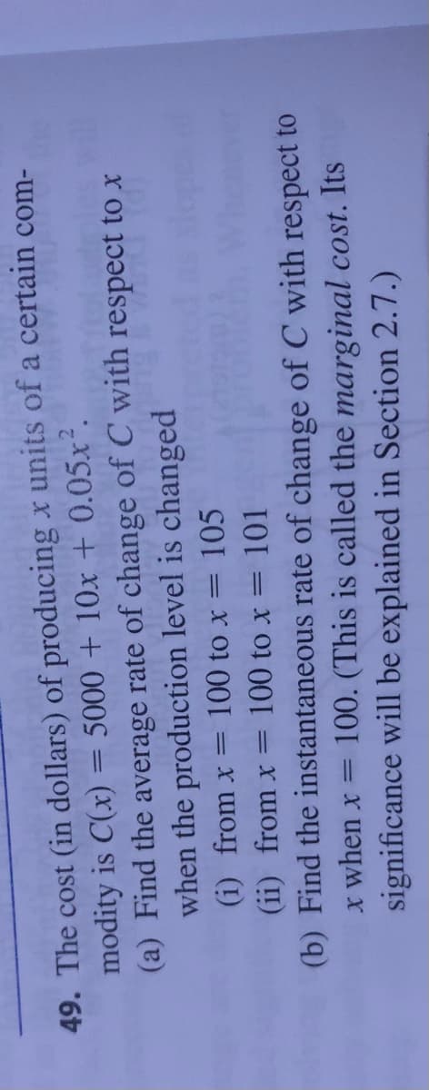 49. The cost (in dollars) of producing x units of a certain com-
modity is C(x) = 5000 + 10x + 0.05x².
(a) Find the average rate of change of C with respect to x
when the production level is changed
(i) from x =
100 to x
105
(ii) from x=
100 to x = 101
(b) Find the instantaneous rate of change of C with respect to
X when x =
100. (This is called the marginal cost. Its
significance will be explained in Section 2.7.)
