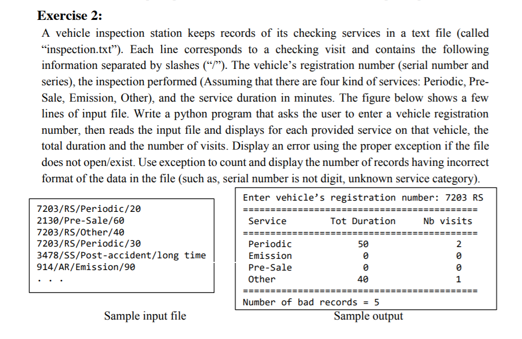 Exercise 2:
A vehicle inspection station keeps records of its checking services in a text file (called
"inspection.txt"). Each line corresponds to a checking visit and contains the following
information separated by slashes (“P"). The vehicle's registration number (serial number and
series), the inspection performed (Assuming that there are four kind of services: Periodic, Pre-
Sale, Emission, Other), and the service duration in minutes. The figure below shows a few
lines of input file. Write a python program that asks the user to enter a vehicle registration
number, then reads the input file and displays for each provided service on that vehicle, the
total duration and the number of visits. Display an error using the proper exception if the file
does not open/exist. Use exception to count and display the number of records having incorrect
format of the data in the file (such as, serial number is not digit, unknown service category).
Enter vehicle’s registration number: 7203 RS
7203/RS/Periodic/20
===:
=======
2130/Pre-Sale/60
Service
Tot Duration
Nb visits
7203/RS/0ther/40
7203/RS/Periodic/30
=====E
=======
Periodic
50
3478/SS/Post-accident/long time
914/AR/Emission/90
Emission
Pre-Sale
Other
40
1
Number of bad records = 5
Sample input file
Sample output
