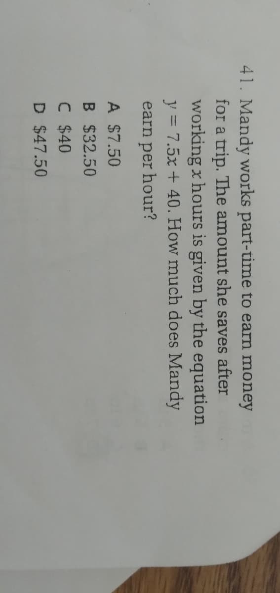 41. Mandy works part-time to earn money
for a trip. The amount she saves after
working x hours is given by the equation
y = 7.5x + 40. How much does Mandy
earn per hour?
A $7.50
B $32.50
C $40
D $47.50
