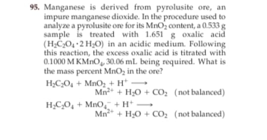 95. Manganese is derived from pyrolusite ore, an
impure manganese dioxide. In the procedure used to
analyze a pyrolusite ore for its MnO2 content, a 0.533 g
sample is treated with 1.651 g oxalic acid
(H;CO, 2 H2O) in an acidic medium. Following
this reaction, the excess oxalic acid is titrated with
0.1000 M KMNO, 30.06 mL being required. What is
the mass percent MnO2 in the ore?
H;C;O4 + MnO2 + H* →
Mn2+ + H;0 + CO; (not balanced)
H;C,O, + MnO, +H* •
-
Mn* + H20 + CO2 (not balanced)
