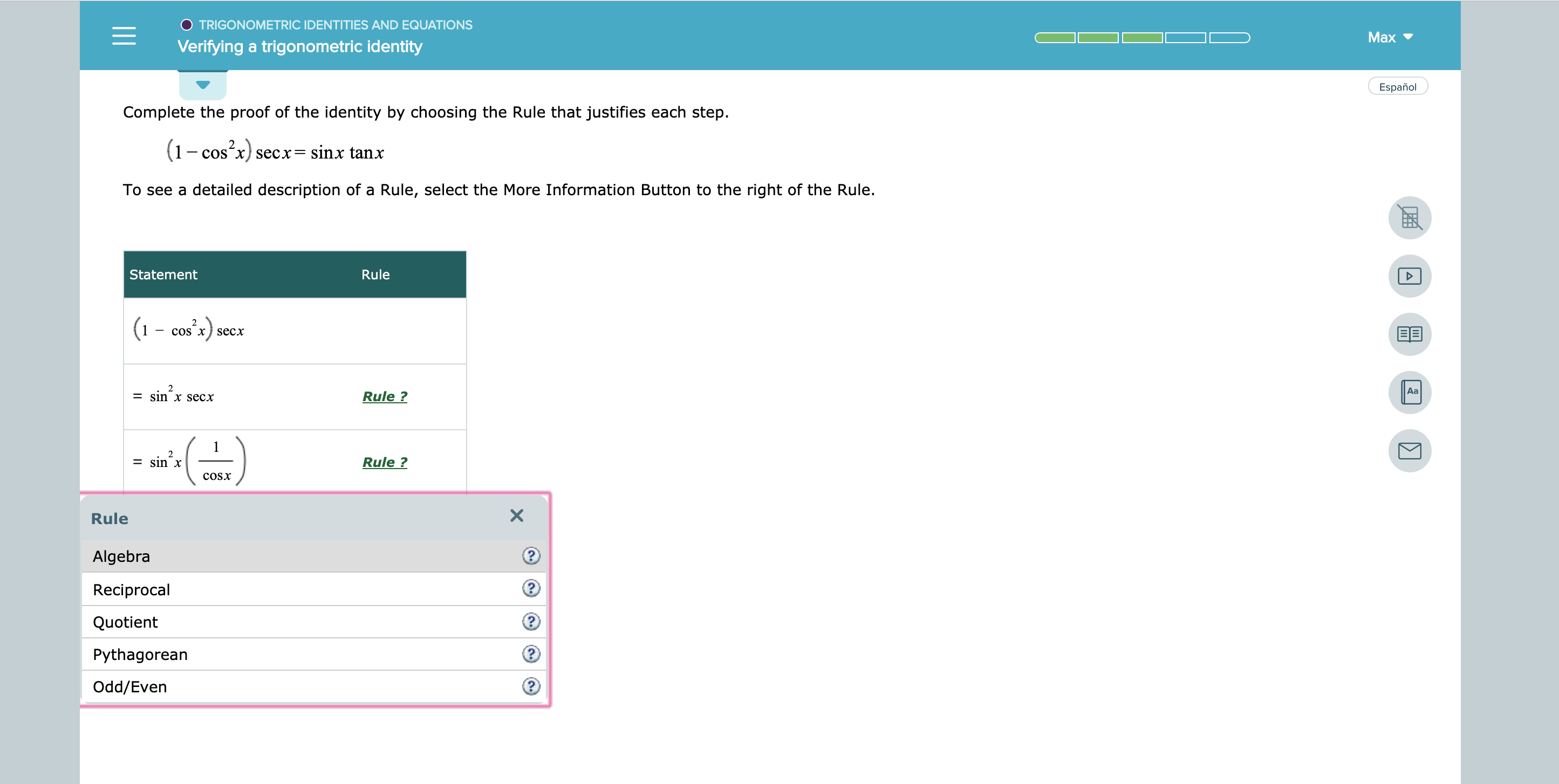 TRIGONOMETRIC IDENTITIES AND EQUATIONS
Max
Verifying a trigonometric identity
Español
Complete the proof of the identity by choosing the Rule that justifies each step
(1cos2x)
secx= sinx tanx
-COS
To see a detailed description of a Rule, select the More Information Button to the right of the Rule.
Rule
Statement
2
EE
coS x seсх
2
Aa
= sin x secx
Rule ?
2
= sin x
Rule ?
COSX
Rule
Algebra
Reciprocal
Quotient
Pythagorean
Odd/Even
X
