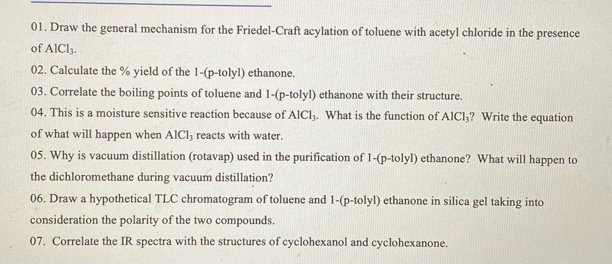 01. Draw the general mechanism for the Friedel-Craft acylation of toluene with acetyl chloride in the presence
of AlCl3.
02. Calculate the % yield of the 1-(p-tolyl) ethanone.
03. Correlate the boiling points of toluene and 1-(p-tolyl) ethanone with their structure.
04. This is a moisture sensitive reaction because of AlCl3. What is the function of A1C1,? Write the equation
of what will happen when AlCl, reacts with water.
05. Why is vacuum distillation (rotavap) used in the purification of 1-(p-tolyl) ethanone? What will happen to
the dichloromethane during vacuum distillation?
06. Draw a hypothetical TLC chromatogram of toluene and 1-(p-tolyl) ethanone in silica gel taking into
consideration the polarity of the two compounds.
07. Correlate the IR spectra with the structures of cyclohexanol and cyclohexanone.
