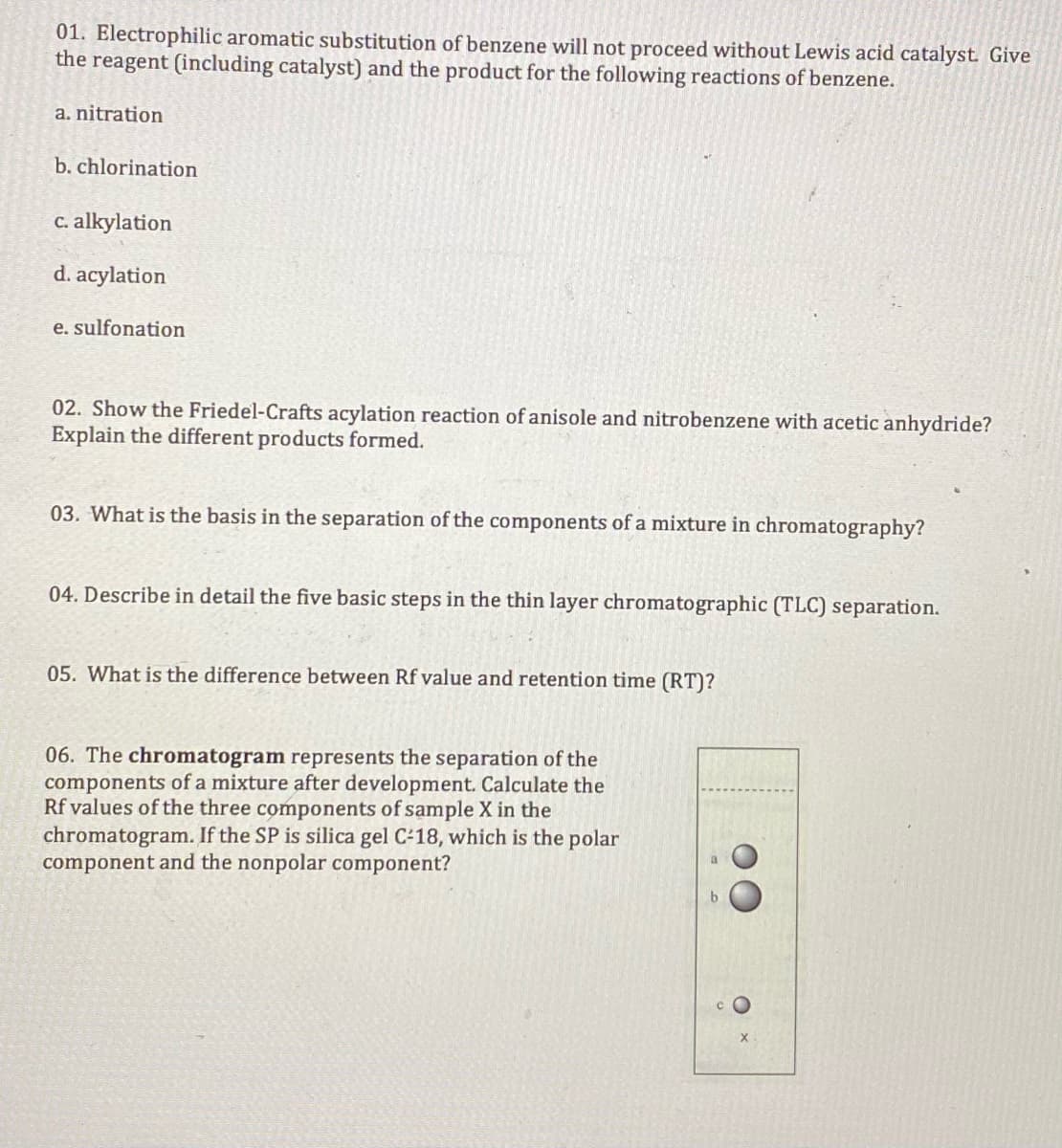 01. Electrophilic aromatic substitution of benzene will not proceed without Lewis acid catalyst. Give
the reagent (including catalyst) and the product for the following reactions of benzene.
a. nitration
b. chlorination
C. alkylation
d. acylation
e. sulfonation
02. Show the Friedel-Crafts acylation reaction of anisole and nitrobenzene with acetic anhydride?
Explain the different products formed.
03. What is the basis in the separation of the components of a mixture in chromatography?
04. Describe in detail the five basic steps in the thin layer chromatographic (TLC) separation.
05. What is the difference between Rf value and retention time (RT)?
06. The chromatogram represents the separation of the
components of a mixture after development. Calculate the
Rf values of the three components of sample X in the
chrom
gram. If the SP is silica gel C-18, which
the polar
component and the nonpolar component?
c O
