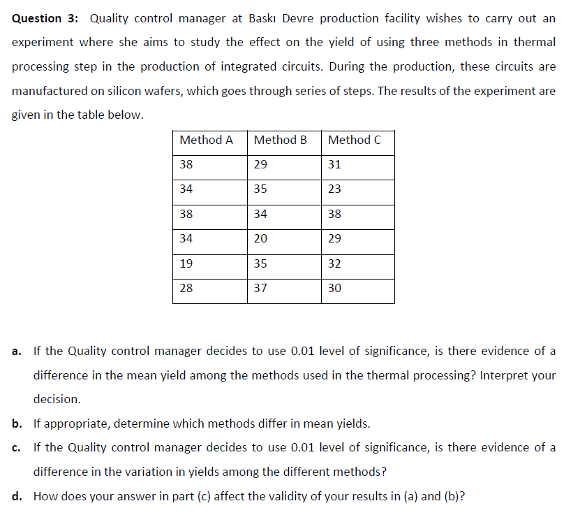 Question 3: Quality control manager at Baskı Devre production facility wishes to carry out an
experiment where she aims to study the effect on the yield of using three methods in thermal
processing step in the production of integrated circuits. During the production, these circuits are
manufactured on silicon wafers, which goes through series of steps. The results of the experiment are
given in the table below.
Method A
Method B
Method C
38
29
31
34
35
23
38
34
38
34
20
29
19
35
32
28
37
30
a. If the Quality control manager decides to use 0.01 level of significance, is there evidence of a
difference in the mean yield among the methods used in the thermal processing? Interpret your
decision.
b. If appropriate, determine which methods differ in mean yields.
If the Quality control manager decides to use 0.01 level of significance, is there evidence of a
c.
difference in the variation in yields among the different methods?
d. How does your answer in part (c) affect the validity of your results in (a) and (b)?
