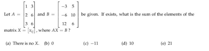 1 3
-3 5
Let A
2 6| and B =
-6 10 | be given. If exists, what is the sum of the elements of the
3 6
matrix X = [xj], where AX = B?
12 6
(a) There is no X. (b) 0
(с) —11
(d) 10
(e) 21
