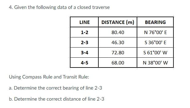 4. Given the following data of a closed traverse
LINE
DISTANCE (m)
BEARING
1-2
80.40
N 76°00' E
2-3
46.30
S 36°00' E
3-4
72.80
S 61°00' W
4-5
68.00
N 38°00' W
Using Compass Rule and Transit Rule:
a. Determine the correct bearing of line 2-3
b. Determine the correct distance of line 2-3

