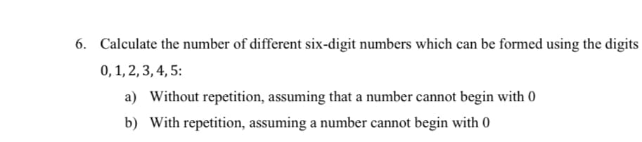 6. Calculate the number of different six-digit numbers which can be formed using the digits
0, 1, 2, 3, 4, 5:
a) Without repetition, assuming that a number cannot begin with 0
b) With repetition, assuming a number cannot begin with 0
