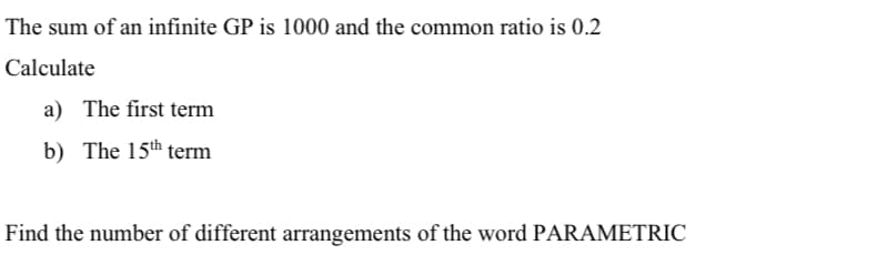 The sum of an infinite GP is 1000 and the common ratio is 0.2
Calculate
a) The first term
b) The 15th term
Find the number of different arrangements of the word PARAMETRIC
