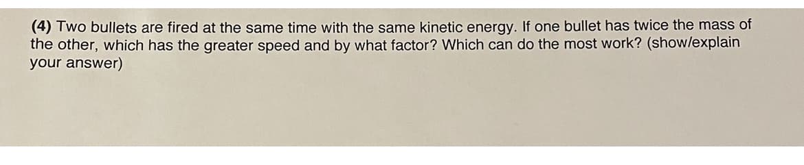 (4) Two bullets are fired at the same time with the same kinetic energy. If one bullet has twice the mass of
the other, which has the greater speed and by what factor? Which can do the most work? (show/explain
your answer)

