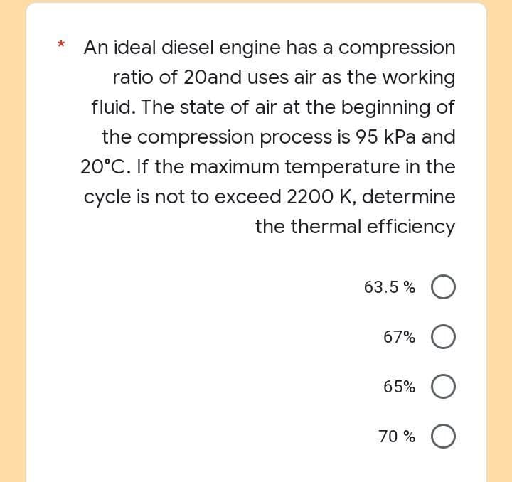 An ideal diesel engine has a compression
ratio of 20and uses air as the working
fluid. The state of air at the beginning of
the compression process is 95 kPa and
20°C. If the maximum temperature in the
cycle is not to exceed 2200 K, determine
the thermal efficiency
63.5% O
67% O
65% O
70% O