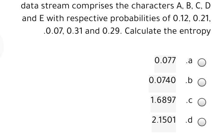data stream comprises the characters A, B, C, D
and E with respective probabilities of 0.12, 0.21,
.0.07, 0.31 and 0.29. Calculate the entropy
0.077 .a
0.0740
1.6897
2.1501
.b O
.CO
.d O