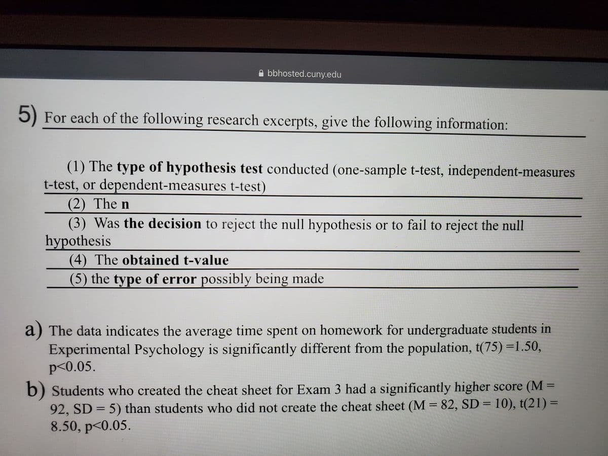 bbhosted.cuny.edu
5) For each of the following research excerpts, give the following information:
(1) The type of hypothesis test conducted (one-sample t-test, independent-measures
t-test, or dependent-measures t-test)
(2) The n
(3) Was the decision to reject the null hypothesis or to fail to reject the null
hypothesis
(4) The obtained t-value
(5) the type of error possibly being made
a) The data indicates the average time spent on homework for undergraduate students in
Experimental Psychology is significantly different from the population, t(75) =1.50,
p<0.05.
b) Students who created the cheat sheet for Exam 3 had a significantly higher score (M =
92, SD = 5) than students who did not create the cheat sheet (M = 82, SD = 10), t(21) =
8.50, p<0.05.
%3D
