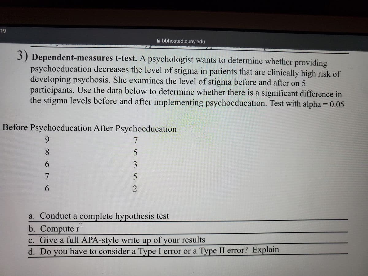 19
A bbhosted.cuny.edu
3) Dependent-measures t-test. A psychologist wants to determine whether
psychoeducation decreases the level of stigma in patients that are clinically high risk of
developing psychosis. She examines the level of stigma before and after on 5
participants. Use the data below to determine whether there is a significant difference in
the stigma levels before and after implementing psychoeducation. Test with alpha = 0.05
providing
Before Psychoeducation After Psychoeducation
6.
7
8.
6.
7
6.
2
a. Conduct a complete hypothesis test
b. Compute r
c. Give a full APA-style write up of your results
d. Do you have to consider a Type I error or a Type II error? Explain
3.
