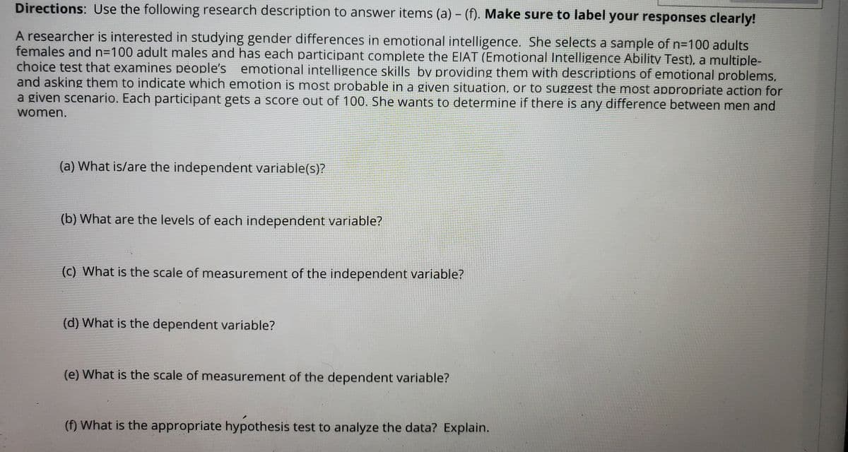 Directions: Use the following research description to answer items (a) - (f). Make sure to label your responses clearly!
A researcher is interested in studying gender differences in emotional intelligence. She selects a sample of n=100 adults
females and N3D100 adult males and has each participant complete the EIAT (Emotional Intelligence Ability Test), a multiple-
choice test that examines people's emotional intelligence skills by providing them with descriptions of emotional problems,
and asking them to indicate which emotion is most probable in a given situation, or to suggest the most appropriate action for
a given scenario. Each participant gets a score out of 100. She wants to determine if there is any difference between men and
women.
(a) What is/are the independent variable(s)?
(b) What are the levels of each independent variable?
(c) What is the scale of measurement of the independent variable?
(d) What is the dependent variable?
(e) What is the scale of measurement of the dependent variable?
(f) What is the appropriate hypothesis test to analyze the data? Explain.
