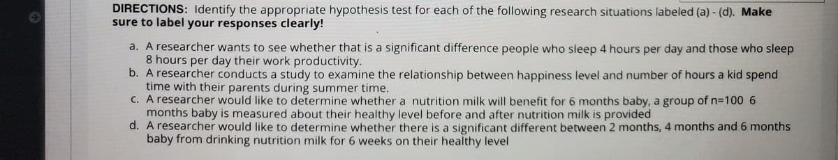 DIRECTIONS: Identify the appropriate hypothesis test for each of the following research situations labeled (a) - (d). Make
sure to label your responses clearly!
a. A researcher wants to see whether that is a significant difference people who sleep 4 hours per day and those who sleep
8 hours per day their work productivity.
b. A researcher conducts a study to examine the relationship between happiness level and number of hours a kid spend
time with their parents during summer time.
C. A researcher would like to determine whether a nutrition milk will benefit for 6 months baby, a group of n=100 6
months baby is measured about their healthy level before and after nutrition milk is provided
d. A researcher would like to determine whether there is a significant different between 2 months, 4 months and 6 months
baby from drinking nutrition milk for 6 weeks on their healthy level
