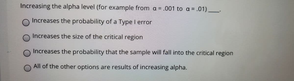 Increasing the alpha level (for example from a = .001 to a = .01)
Increases the probability of a Type I error
Increases the size of the critical region
Increases the probability that the sample will fall into the critical region
All of the other options are results of increasing alpha.
