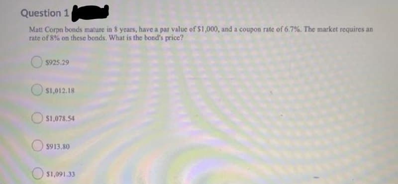 Question 1
Matt Corpn bonds mature in 8 years, have a par value of S1,000, and a coupon rate of 6.7%. The market requires an
rate of 8% on these bonds. What is the bond's price?
$925.29
$1,012.18
$1,078.54
$913.80
$1,091.33
