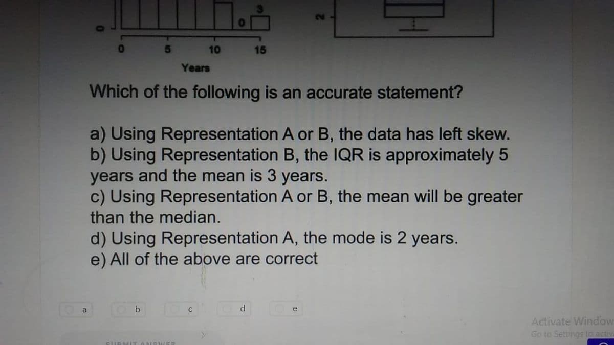 01
5.
10
15
Years
Which of the following is an accurate statement?
a) Using Representation A or B, the data has left skew.
b) Using Representation B, the IQR is approximately 5
years and the mean is 3 years.
c) Using Representation A or B, the mean will be greater
than the median.
d) Using Representation A, the mode is 2 years.
e) All of the above are correct
a
b
e
Activate Window
Go to Settings to activ
SURM IT A NISWER

