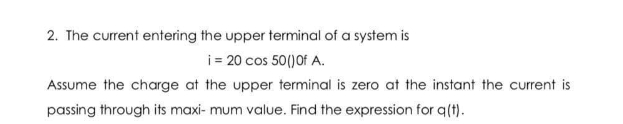 2. The current entering the upper terminal of a system is
i = 20 cos 50()Of A.
Assume the charge at the upper terminal is zero at the instant the current is
passing through its maxi- mum value. Find the expression for q(t).
