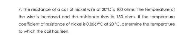 7. The resistance of a coil of nickel wire at 20°C is 100 ohms. The temperature of
the wire is increased and the resistance rises to 130 ohms. If the temperature
coefficient of resistance of nickel is 0.006/°C at 20 °C, determine the temperature
to which the coil has risen.
