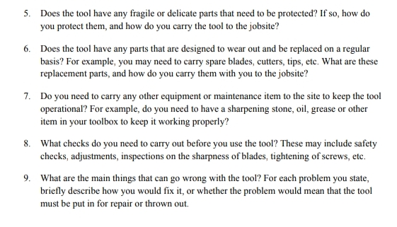 5. Does the tool have any fragile or delicate parts that need to be protected? If so, how do
you protect them, and how do you carry the tool to the jobsite?
6. Does the tool have any parts that are designed to wear out and be replaced on a regular
basis? For example, you may need to carry spare blades, cutters, tips, etc. What are these
replacement parts, and how do you carry them with you to the jobsite?
7. Do you need to carry any other equipment or maintenance item to the site to keep the tool
operational? For example, do you need to have a sharpening stone, oil, grease or other
item in your toolbox to keep it working properly?
8. What checks do you need to carry out before you use the tool? These may include safety
checks, adjustments, inspections on the sharpness of blades, tightening of screws, etc.
9. What are the main things that can go wrong with the tool? For each problem you state,
briefly describe how you would fix it, or whether the problem would mean that the tool
must be put in for repair or thrown out.
