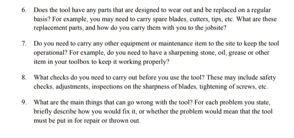 6. Does the tool have any parts that are designed to wear out and be replaced on a regular
basis? For example, you may need to carry spare blades, cutters, tips, etc. What are these
replacement parts, and how do you carry them with you to the jobsite?
7. Do you need to carry any other equipment or maintenance item to the site to keep the tool
operational? For example, do you need to have a sharpening stone, oil, grease or other
item in your toolbox to keep it working properly?
8. What checks do you need to carry out before you use the tool? These may include safety
checks, adjustments, inspections on the sharpness of blades, tightening of screws, etc.
9. What are the main things that can go wrong with the tool? For cach problem you state,
briefly describe how you would fix it, or whether the problem would mean that the tool
must be put in for repair or thrown out.

