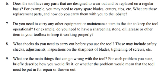 6. Does the tool have any parts that are designed to wear out and be replaced on a regular
basis? For example, you may need to carry spare blades, cutters, tips, etc. What are these
replacement parts, and how do you carry them with you to the jobsite?
7. Do you need to carry any other equipment or maintenance item to the site to keep the tool
operational? For example, do you need to have a sharpening stone, oil, grease or other
item in your toolbox to keep it working properly?
8. What checks do you need to carry out before you use the tool? These may include safety
checks, adjustments, inspections on the sharpness of blades, tightening of screws, etc.
9. What are the main things that can go wrong with the tool? For each problem you state,
briefly describe how you would fix it, or whether the problem would mean that the tool
must be put in for repair or thrown out.
